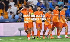 爱游戏体育-出战争议！恒大与泰山争夺冠军榜首