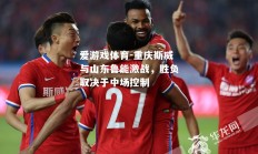爱游戏体育-重庆斯威与山东鲁能激战，胜负取决于中场控制