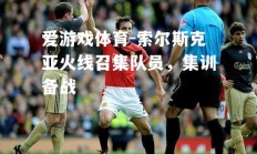 爱游戏体育-索尔斯克亚火线召集队员，集训备战