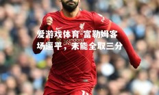 爱游戏体育-富勒姆客场逼平，未能全取三分