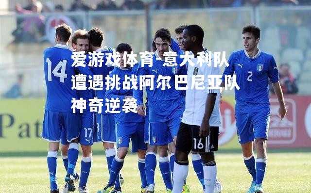 意大利队遭遇挑战阿尔巴尼亚队神奇逆袭